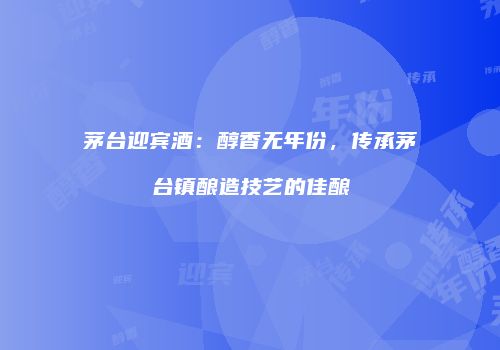 茅台迎宾酒：醇香无年份，传承茅台镇酿造技艺的佳酿