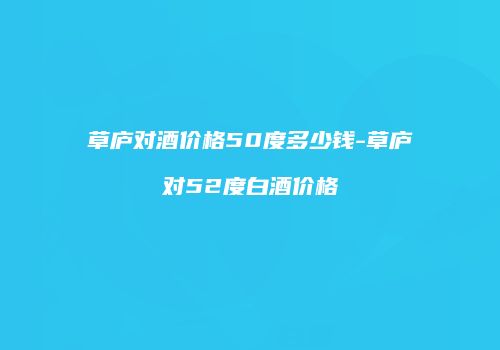 草庐对酒价格50度多少钱-草庐对52度白酒价格