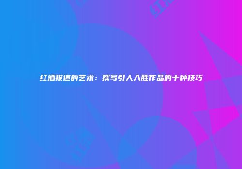 红酒报道的艺术：撰写引人入胜作品的十种技巧