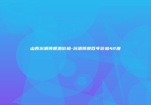 山西汾酒得顺酒价格-汾酒得顺百年价格42度
