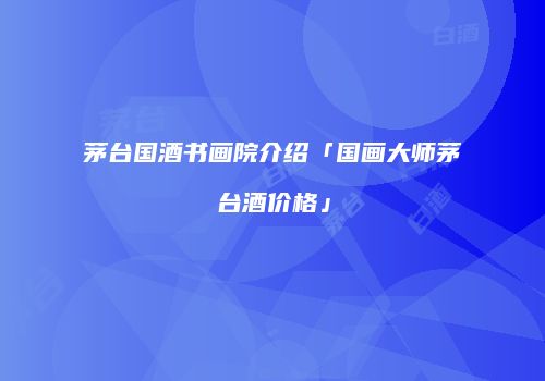 茅台国酒书画院介绍「国画大师茅台酒价格」