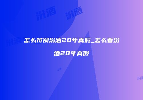 怎么辨别汾酒20年真假_怎么看汾酒20年真假