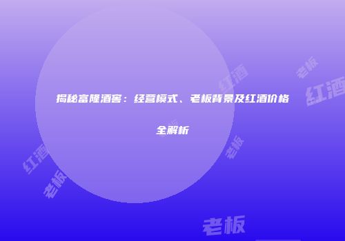 揭秘富隆酒窖：经营模式、老板背景及红酒价格全解析