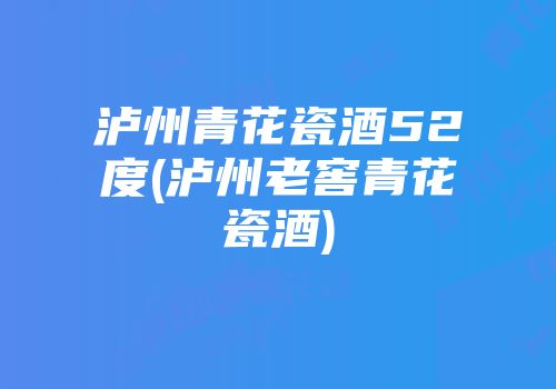 泸州青花瓷酒52度(泸州老窖青花瓷酒)