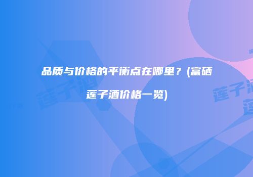 品质与价格的平衡点在哪里？(富硒莲子酒价格一览)
