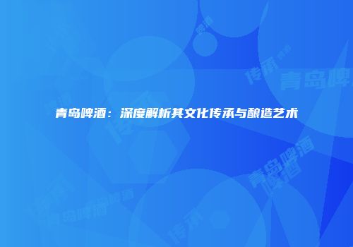 青岛啤酒：深度解析其文化传承与酿造艺术