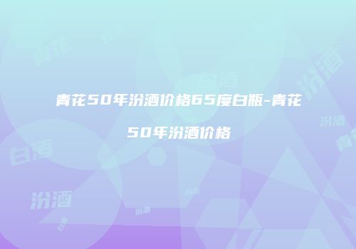 青花50年汾酒价格65度白瓶-青花50年汾酒价格