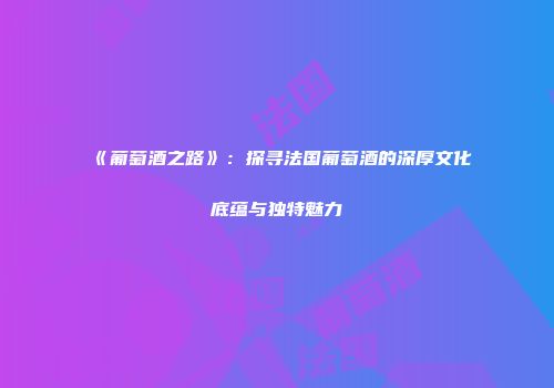 《葡萄酒之路》：探寻法国葡萄酒的深厚文化底蕴与独特魅力