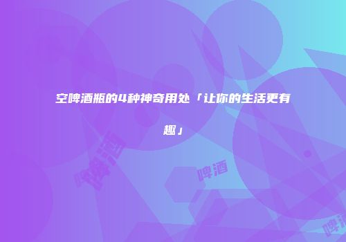 空啤酒瓶的4种神奇用处「让你的生活更有趣」