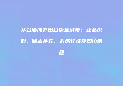 茅台酒海外出口版全解析：正品识别、版本差异、市场行情及周边话题