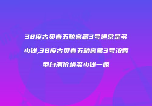 38度古贝春五粮窖藏3号通常是多少钱,38度古贝春五粮窖藏3号浓香型白酒价格多少钱一瓶