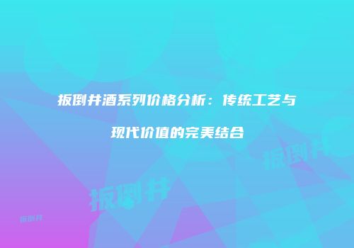 扳倒井酒系列价格分析：传统工艺与现代价值的完美结合