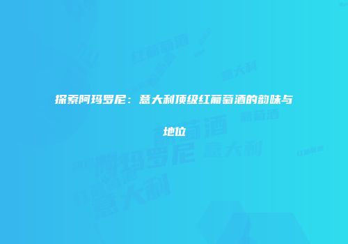探索阿玛罗尼：意大利顶级红葡萄酒的韵味与地位
