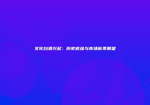 文化白酒兴起：历史底蕴与市场前景展望