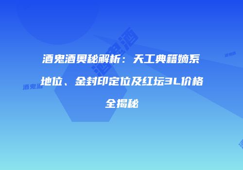 酒鬼酒奥秘解析：天工典籍嫡系地位、金封印定位及红坛3L价格全揭秘