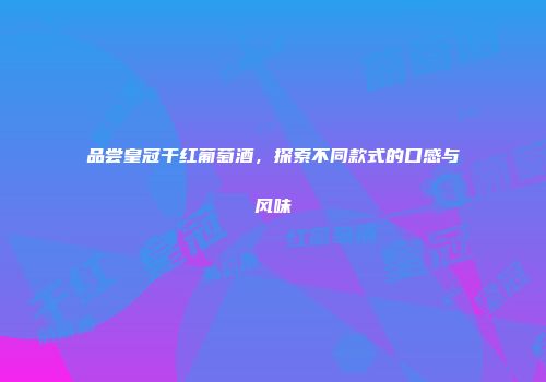 品尝皇冠干红葡萄酒，探索不同款式的口感与风味