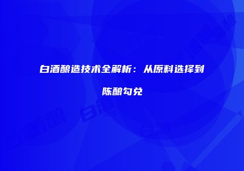 白酒酿造技术全解析：从原料选择到陈酿勾兑