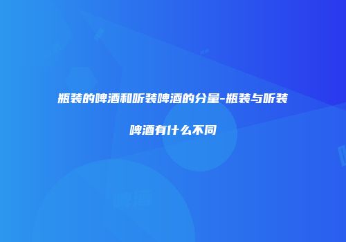 瓶装的啤酒和听装啤酒的分量-瓶装与听装啤酒有什么不同