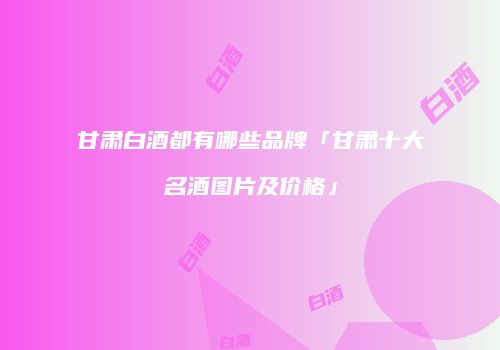 甘肃白酒都有哪些品牌「甘肃十大名酒图片及价格」