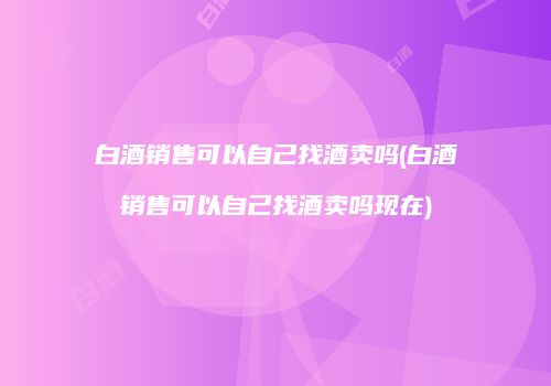 白酒销售可以自己找酒卖吗(白酒销售可以自己找酒卖吗现在)