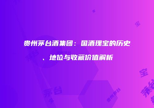 贵州茅台酒集团：国酒瑰宝的历史、地位与收藏价值解析
