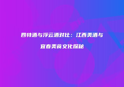 四特酒与浮云酒对比：江西美酒与宜春美食文化探秘