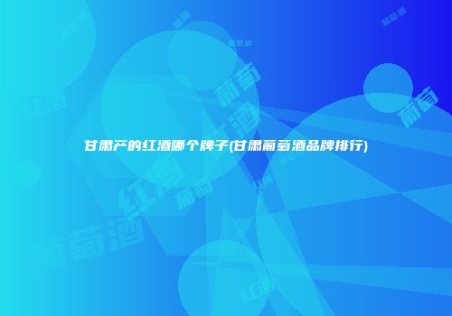 甘肃产的红酒哪个牌子(甘肃葡萄酒品牌排行)