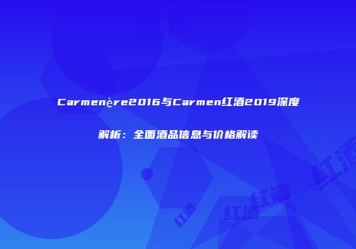 Carmenère2016与Carmen红酒2019深度解析：全面酒品信息与价格解读