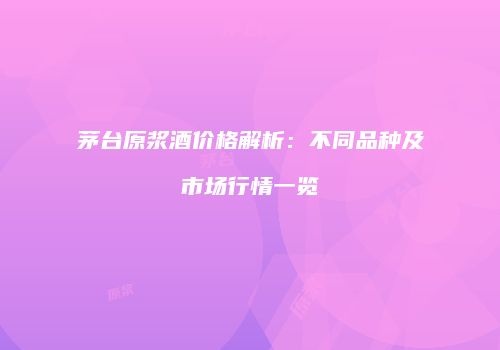 茅台原浆酒价格解析：不同品种及市场行情一览