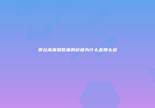 茅台高度和低度的价格为什么差那么多