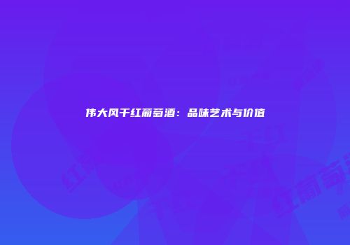 伟大风干红葡萄酒：品味艺术与价值