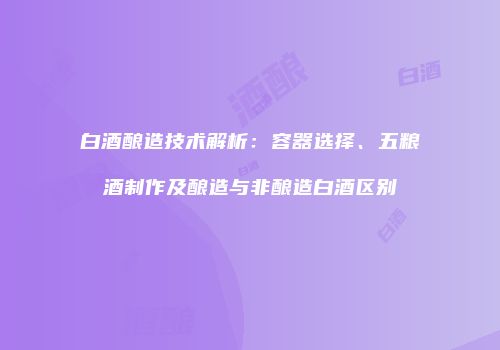 白酒酿造技术解析：容器选择、五粮酒制作及酿造与非酿造白酒区别
