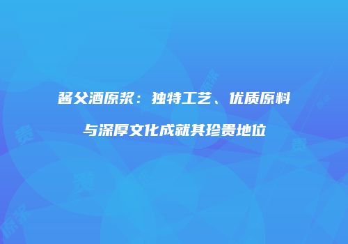 酱父酒原浆：独特工艺、优质原料与深厚文化成就其珍贵地位