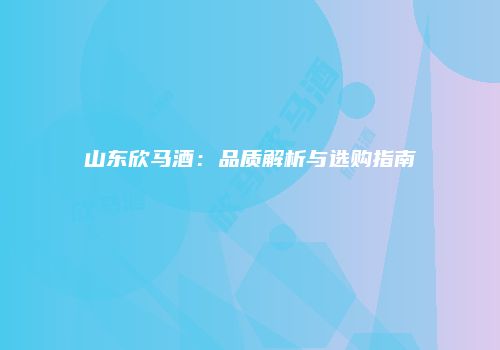 山东欣马酒：品质解析与选购指南