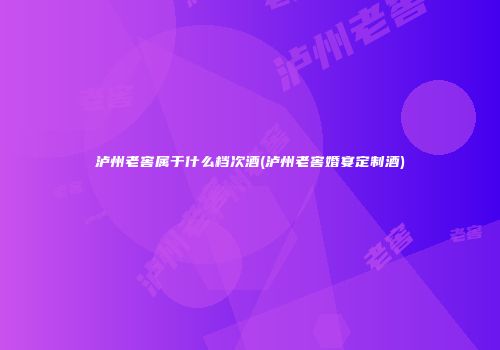 泸州老窖属于什么档次酒(泸州老窖婚宴定制酒)