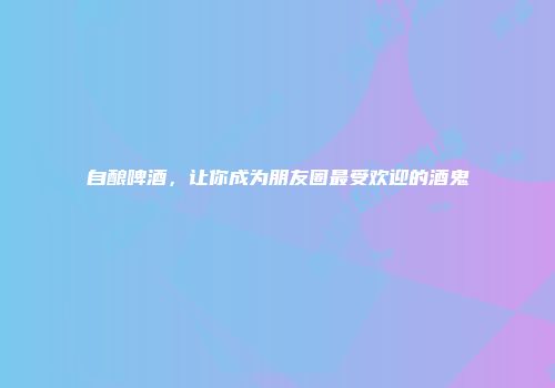 自酿啤酒，让你成为朋友圈最受欢迎的酒鬼