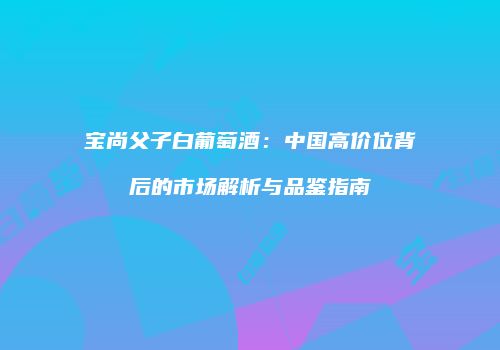 宝尚父子白葡萄酒：中国高价位背后的市场解析与品鉴指南