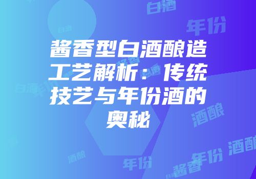 酱香型白酒酿造工艺解析：传统技艺与年份酒的奥秘