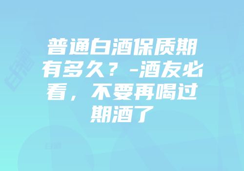 普通白酒保质期有多久？-酒友必看，不要再喝过期酒了