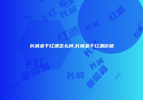 长城桑干红酒怎么样,长城桑干红酒价格