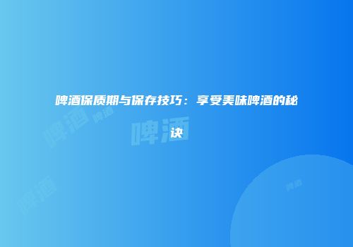 啤酒保质期与保存技巧：享受美味啤酒的秘诀