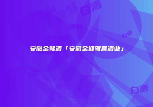 安徽金驾酒「安徽金迎驾喜酒业」