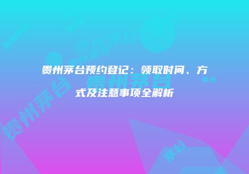 贵州茅台预约登记：领取时间、方式及注意事项全解析