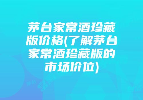茅台家常酒珍藏版价格(了解茅台家常酒珍藏版的市场价位)