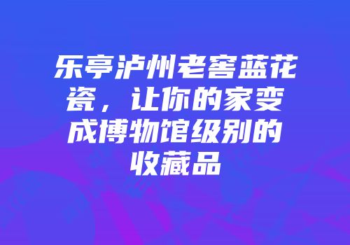 乐亭泸州老窖蓝花瓷，让你的家变成博物馆级别的收藏品