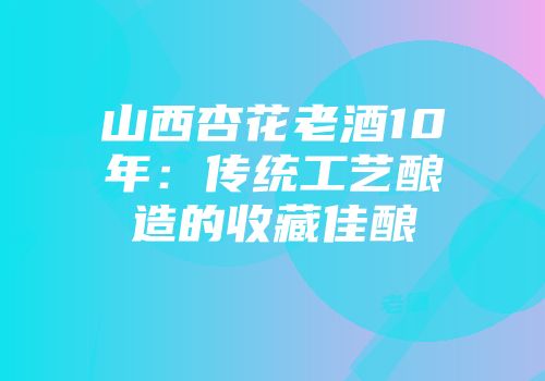 山西杏花老酒10年：传统工艺酿造的收藏佳酿