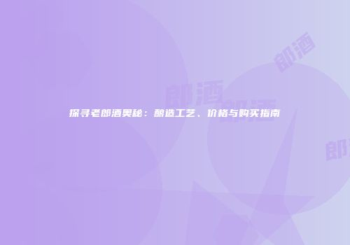探寻老郎酒奥秘：酿造工艺、价格与购买指南