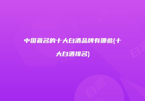 中国著名的十大白酒品牌有哪些(十大白酒排名)
