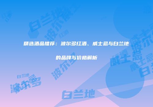 精选酒品推荐：波尔多红酒、威士忌与白兰地的品牌与价格解析