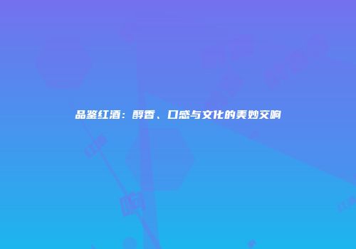 品鉴红酒：醇香、口感与文化的美妙交响